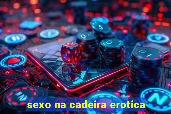 sexo na cadeira erotica