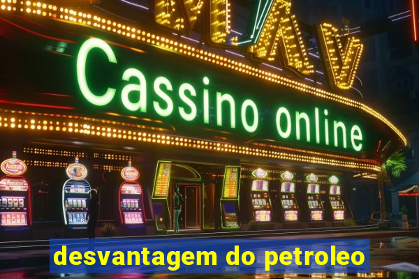 desvantagem do petroleo