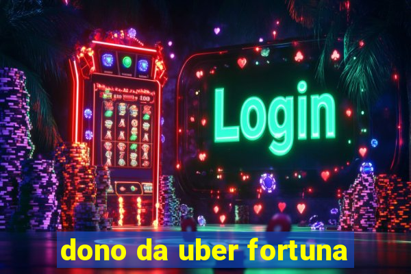 dono da uber fortuna